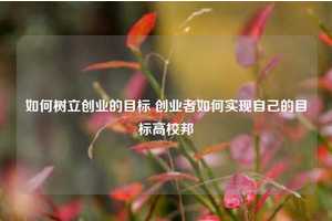 如何树立创业的目标 创业者如何实现自己的目标高校邦